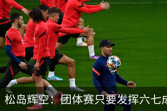 松岛辉空：团体赛只要发挥六七成实力 就能和中国乒乓球队抗衡