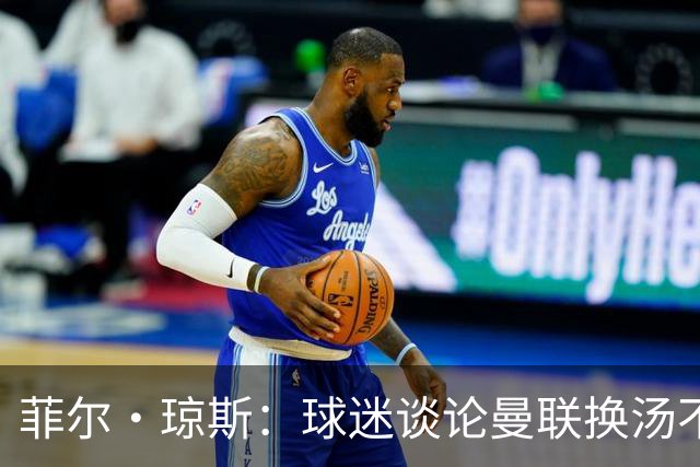 菲尔·琼斯：球迷谈论曼联换汤不换药的轮回，赢球才能改变舆论